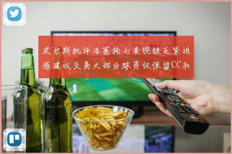 皮尔斯批评活塞抢七表现缺乏紧迫感建议交易大部分球员仅保留CC和詹金斯