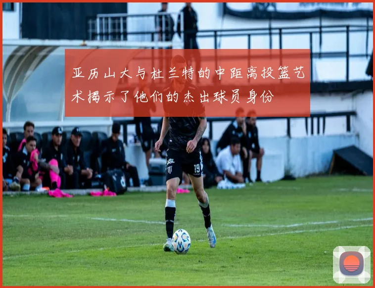 亚历山大与杜兰特的中距离投篮艺术揭示了他们的杰出球员身份