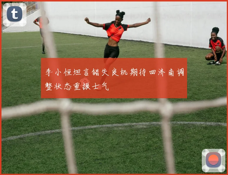 李小恒坦言错失良机期待回济南调整状态重振士气