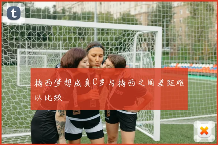 梅西梦想成真C罗与梅西之间差距难以比较