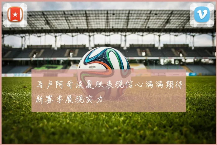 马卢阿奇谈夏联表现信心满满期待新赛季展现实力