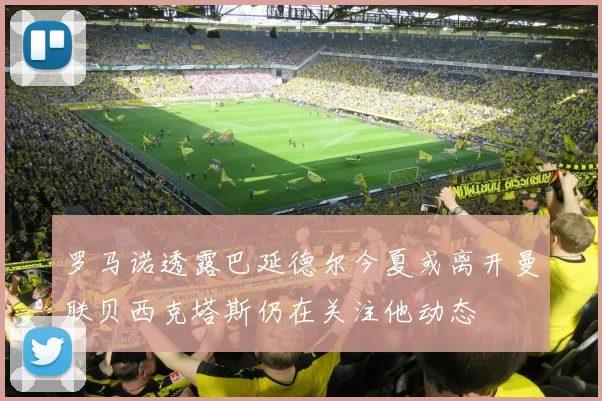 罗马诺透露巴延德尔今夏或离开曼联贝西克塔斯仍在关注他动态