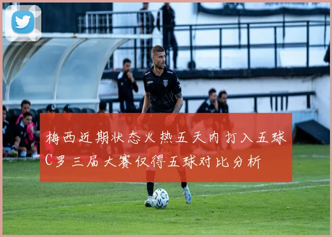 梅西近期状态火热五天内打入五球C罗三届大赛仅得五球对比分析
