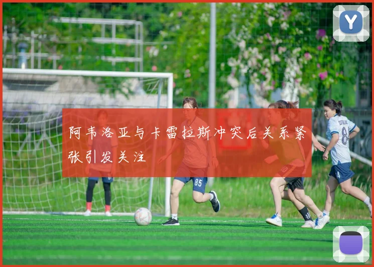 阿韦洛亚与卡雷拉斯冲突后关系紧张引发关注