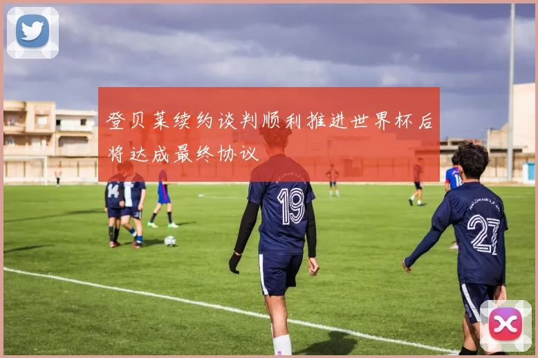 登贝莱续约谈判顺利推进世界杯后将达成最终协议