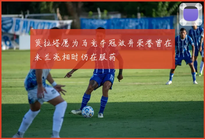 莫拉塔愿为马竞夺冠放弃荣誉曾在米兰亮相时仍在服药