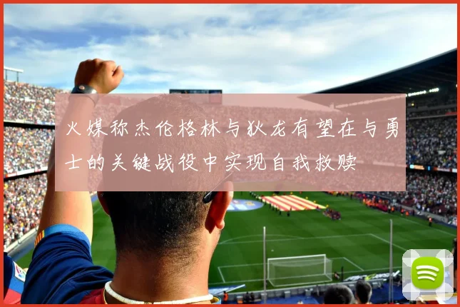 火媒称杰伦格林与狄龙有望在与勇士的关键战役中实现自我救赎