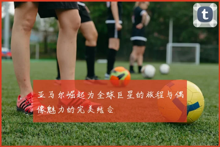 亚马尔崛起为全球巨星的旅程与偶像魅力的完美结合