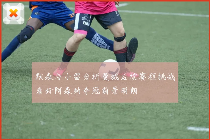 默森与小雷分析曼城后续赛程挑战看好阿森纳夺冠前景明朗