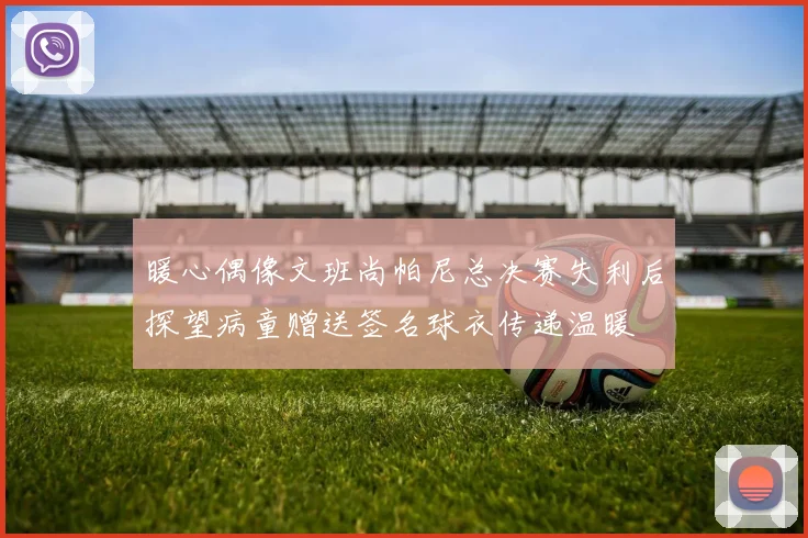 暖心偶像文班尚帕尼总决赛失利后探望病童赠送签名球衣传递温暖