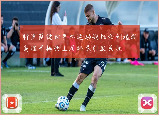 特罗萨德世界杯运动战机会创造新高追平梅西上届纪录引发关注