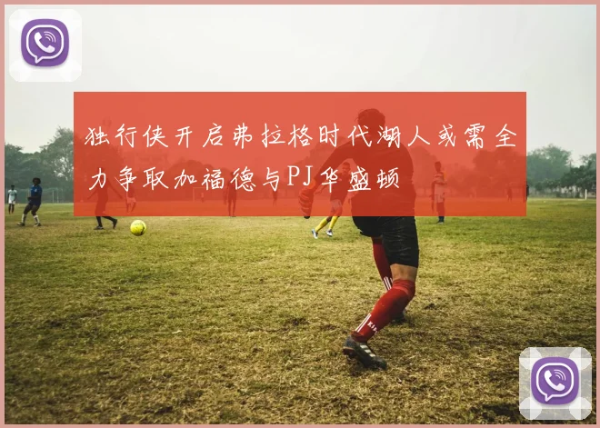 独行侠开启弗拉格时代湖人或需全力争取加福德与PJ华盛顿