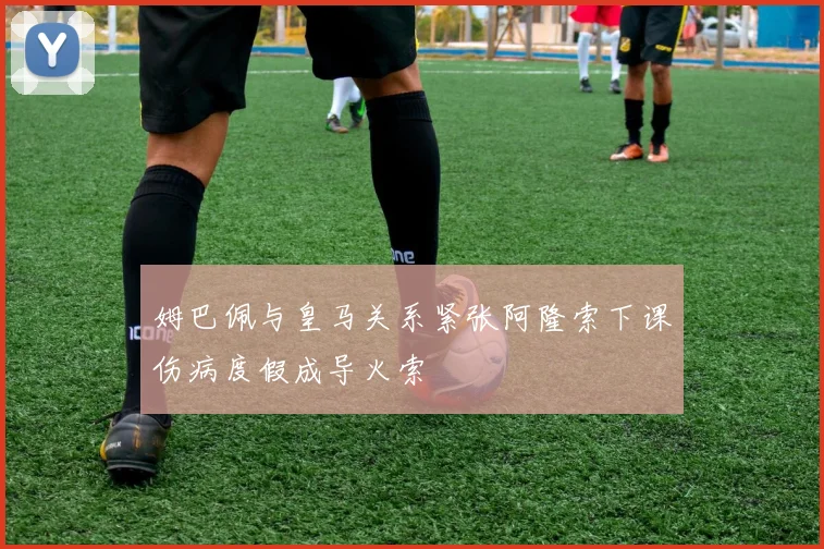姆巴佩与皇马关系紧张阿隆索下课伤病度假成导火索