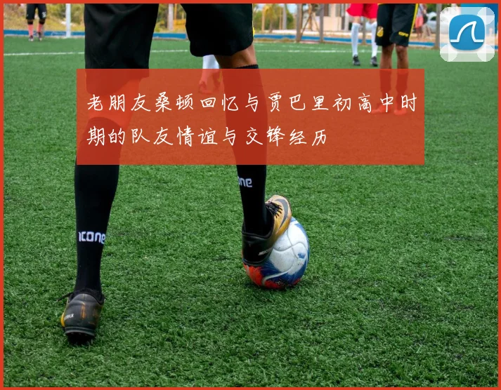 老朋友桑顿回忆与贾巴里初高中时期的队友情谊与交锋经历