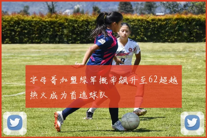 字母哥加盟绿军概率飙升至62超越热火成为首选球队