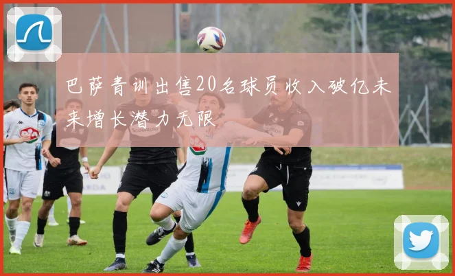 巴萨青训出售20名球员收入破亿未来增长潜力无限