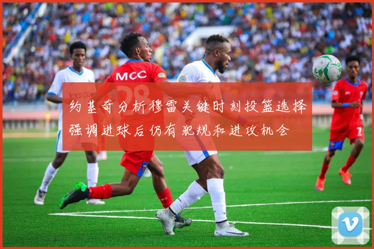 约基奇分析穆雷关键时刻投篮选择强调进球后仍有犯规和进攻机会