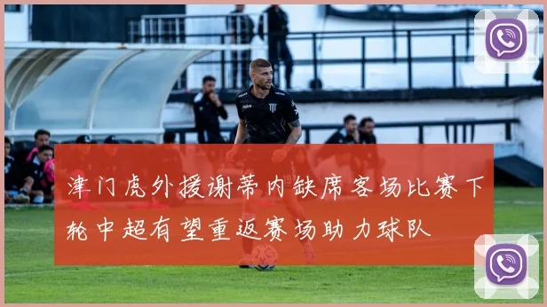 津门虎外援谢蒂内缺席客场比赛下轮中超有望重返赛场助力球队