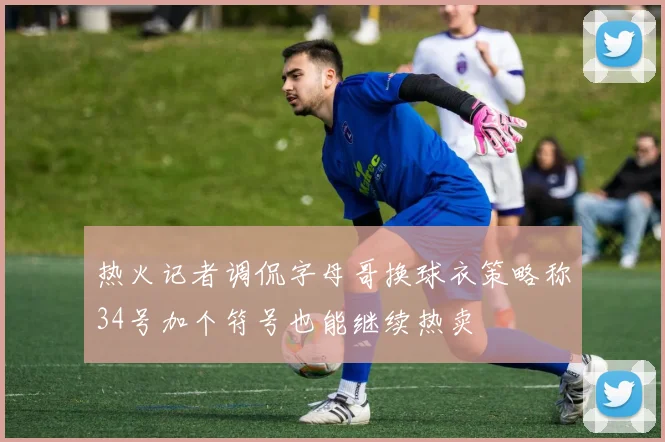 热火记者调侃字母哥换球衣策略称34号加个符号也能继续热卖