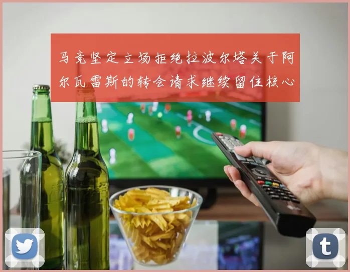 马竞坚定立场拒绝拉波尔塔关于阿尔瓦雷斯的转会请求继续留住核心球员