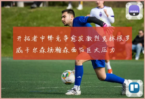 开拓者中锋竞争愈发激烈克林根罗威卡尔森杨瀚森面临巨大压力