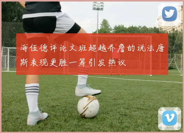 海伍德评论文班超越乔詹的说法唐斯表现更胜一筹引发热议