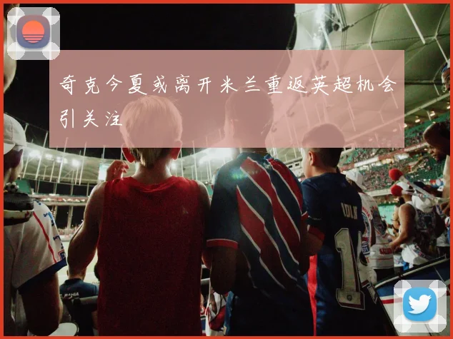 奇克今夏或离开米兰重返英超机会引关注
