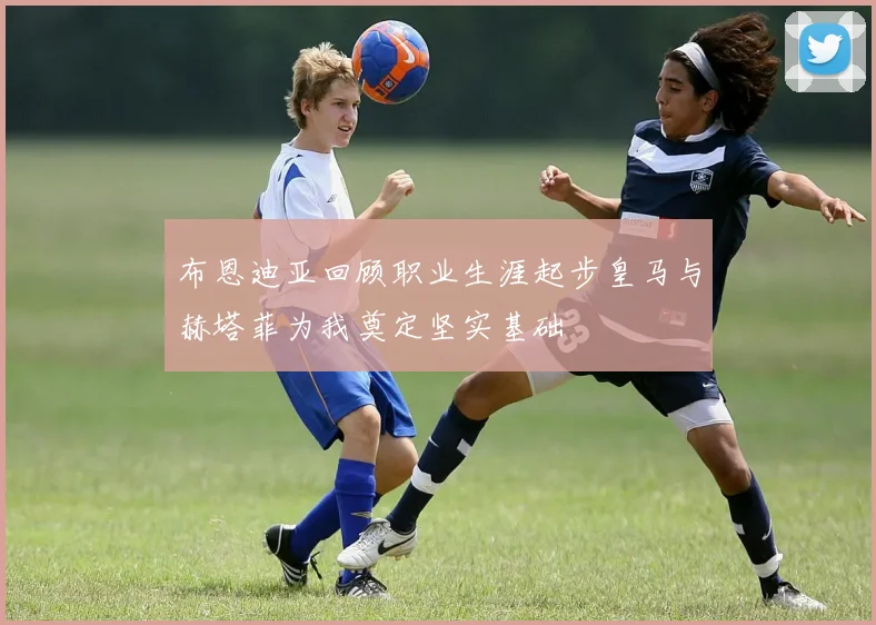 布恩迪亚回顾职业生涯起步皇马与赫塔菲为我奠定坚实基础