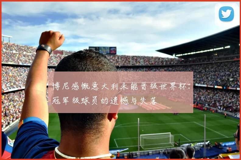 博尼感慨意大利未能晋级世界杯：冠军级球员的遗憾与失落